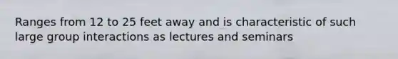 Ranges from 12 to 25 feet away and is characteristic of such large group interactions as lectures and seminars