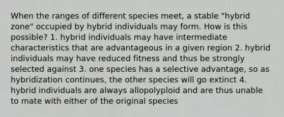 When the ranges of different species meet, a stable "hybrid zone" occupied by hybrid individuals may form. How is this possible? 1. hybrid individuals may have intermediate characteristics that are advantageous in a given region 2. hybrid individuals may have reduced fitness and thus be strongly selected against 3. one species has a selective advantage, so as hybridization continues, the other species will go extinct 4. hybrid individuals are always allopolyploid and are thus unable to mate with either of the original species