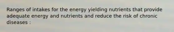 Ranges of intakes for the energy yielding nutrients that provide adequate energy and nutrients and reduce the risk of chronic diseases :