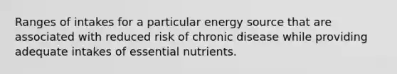 Ranges of intakes for a particular energy source that are associated with reduced risk of chronic disease while providing adequate intakes of essential nutrients.