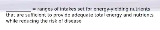 ___________ = ranges of intakes set for energy-yielding nutrients that are sufficient to provide adequate total energy and nutrients while reducing the risk of disease