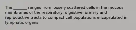 The _______ ranges from loosely scattered cells in the mucous membranes of the respiratory, digestive, urinary and reproductive tracts to compact cell populations encapsulated in lymphatic organs