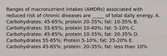 Ranges of macronutrient intakes (AMDRs) associated with reduced risk of chronic diseases are _____ of total daily energy. A. Carbohydrates: 45-65%; protein 20-35%; fat: 10-35% B. Carbohydrates: 55-65%; protein 10-40%; fat: 5-10% C. Carbohydrates: 45-65%; protein 10-35%; fat: 20-35% D. Carbohydrates 55-65%; Protein 5-10%; fat: 25-20% E. Carbohydrates 45-65%; protein: 20-35%; fat: less than 10%