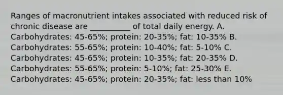 Ranges of macronutrient intakes associated with reduced risk of chronic disease are __________ of total daily energy. A. Carbohydrates: 45-65%; protein: 20-35%; fat: 10-35% B. Carbohydrates: 55-65%; protein: 10-40%; fat: 5-10% C. Carbohydrates: 45-65%; protein: 10-35%; fat: 20-35% D. Carbohydrates: 55-65%; protein: 5-10%; fat: 25-30% E. Carbohydrates: 45-65%; protein: 20-35%; fat: less than 10%