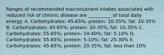 Ranges of recommended macronutrient intakes associated with reduced risk of chronic disease are __________ of total daily energy. A. Carbohydrates: 45-65%; protein: 10-35%; fat: 20-35% B. Carbohydrates: 45-65%; protein: 20-35%; fat: 10-35% C. Carbohydrates: 55-65%; protein: 10-40%; fat: 5-10% D. Carbohydrates: 55-65%; protein: 5-10%; fat: 25-30% E. Carbohydrates: 45-65%; protein: 20-35%; fat: <a href='https://www.questionai.com/knowledge/k7BtlYpAMX-less-than' class='anchor-knowledge'>less than</a> 10%