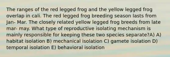 The ranges of the red legged frog and the yellow legged frog overlap in cali. The red legged frog breeding season lasts from Jan- Mar. The closely related yellow legged frog breeds from late mar- may. What type of reproductive isolating mechanism is mainly responsible for keeping these two species separate?A) A) habitat isolation B) mechanical isolation C) gamete isolation D) temporal isolation E) behavioral isolation