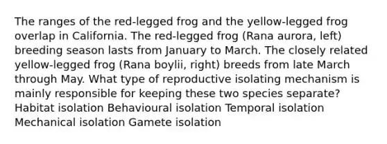 The ranges of the red-legged frog and the yellow-legged frog overlap in California. The red-legged frog (Rana aurora, left) breeding season lasts from January to March. The closely related yellow-legged frog (Rana boylii, right) breeds from late March through May. What type of reproductive isolating mechanism is mainly responsible for keeping these two species separate? Habitat isolation Behavioural isolation Temporal isolation Mechanical isolation Gamete isolation