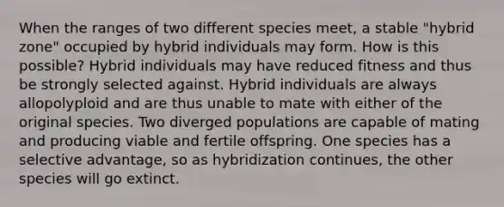 When the ranges of two different species meet, a stable "hybrid zone" occupied by hybrid individuals may form. How is this possible? Hybrid individuals may have reduced fitness and thus be strongly selected against. Hybrid individuals are always allopolyploid and are thus unable to mate with either of the original species. Two diverged populations are capable of mating and producing viable and fertile offspring. One species has a selective advantage, so as hybridization continues, the other species will go extinct.