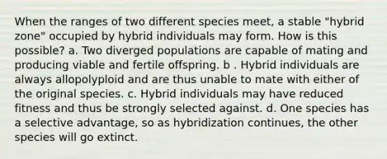 When the ranges of two different species meet, a stable "hybrid zone" occupied by hybrid individuals may form. How is this possible? a. Two diverged populations are capable of mating and producing viable and fertile offspring. b . Hybrid individuals are always allopolyploid and are thus unable to mate with either of the original species. c. Hybrid individuals may have reduced fitness and thus be strongly selected against. d. One species has a selective advantage, so as hybridization continues, the other species will go extinct.