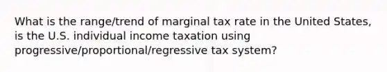 What is the range/trend of marginal tax rate in the United States, is the U.S. individual income taxation using progressive/proportional/regressive tax system?