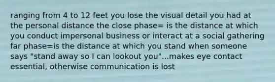 ranging from 4 to 12 feet you lose the visual detail you had at the personal distance the close phase= is the distance at which you conduct impersonal business or interact at a social gathering far phase=is the distance at which you stand when someone says "stand away so I can lookout you"...makes eye contact essential, otherwise communication is lost