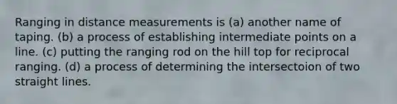 Ranging in distance measurements is (a) another name of taping. (b) a process of establishing intermediate points on a line. (c) putting the ranging rod on the hill top for reciprocal ranging. (d) a process of determining the intersectoion of two straight lines.