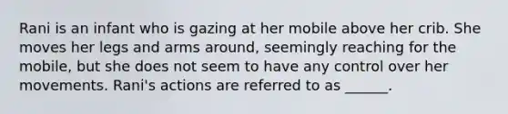 Rani is an infant who is gazing at her mobile above her crib. She moves her legs and arms around, seemingly reaching for the mobile, but she does not seem to have any control over her movements. Rani's actions are referred to as ______.