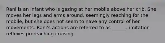Rani is an infant who is gazing at her mobile above her crib. She moves her legs and arms around, seemingly reaching for the mobile, but she does not seem to have any control of her movements. Rani's actions are referred to as ______. imitation reflexes prereaching cruising