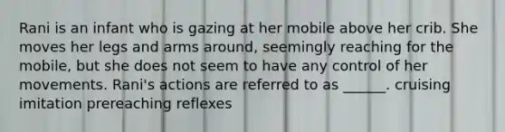 Rani is an infant who is gazing at her mobile above her crib. She moves her legs and arms around, seemingly reaching for the mobile, but she does not seem to have any control of her movements. Rani's actions are referred to as ______. cruising imitation prereaching reflexes