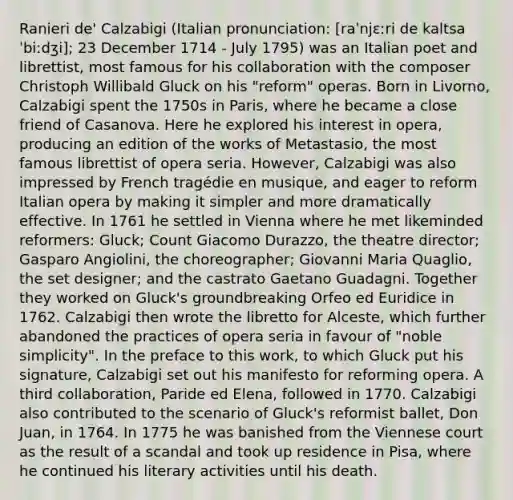 Ranieri de' Calzabigi (Italian pronunciation: [raˈnjɛːri de kaltsaˈbiːdʒi]; 23 December 1714 - July 1795) was an Italian poet and librettist, most famous for his collaboration with the composer Christoph Willibald Gluck on his "reform" operas. Born in Livorno, Calzabigi spent the 1750s in Paris, where he became a close friend of Casanova. Here he explored his interest in opera, producing an edition of the works of Metastasio, the most famous librettist of opera seria. However, Calzabigi was also impressed by French tragédie en musique, and eager to reform Italian opera by making it simpler and more dramatically effective. In 1761 he settled in Vienna where he met likeminded reformers: Gluck; Count Giacomo Durazzo, the theatre director; Gasparo Angiolini, the choreographer; Giovanni Maria Quaglio, the set designer; and the castrato Gaetano Guadagni. Together they worked on Gluck's groundbreaking Orfeo ed Euridice in 1762. Calzabigi then wrote the libretto for Alceste, which further abandoned the practices of opera seria in favour of "noble simplicity". In the preface to this work, to which Gluck put his signature, Calzabigi set out his manifesto for reforming opera. A third collaboration, Paride ed Elena, followed in 1770. Calzabigi also contributed to the scenario of Gluck's reformist ballet, Don Juan, in 1764. In 1775 he was banished from the Viennese court as the result of a scandal and took up residence in Pisa, where he continued his literary activities until his death.