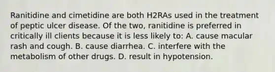 Ranitidine and cimetidine are both H2RAs used in the treatment of peptic ulcer disease. Of the two, ranitidine is preferred in critically ill clients because it is less likely to: A. cause macular rash and cough. B. cause diarrhea. C. interfere with the metabolism of other drugs. D. result in hypotension.