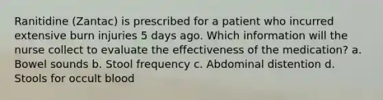 Ranitidine (Zantac) is prescribed for a patient who incurred extensive burn injuries 5 days ago. Which information will the nurse collect to evaluate the effectiveness of the medication? a. Bowel sounds b. Stool frequency c. Abdominal distention d. Stools for occult blood