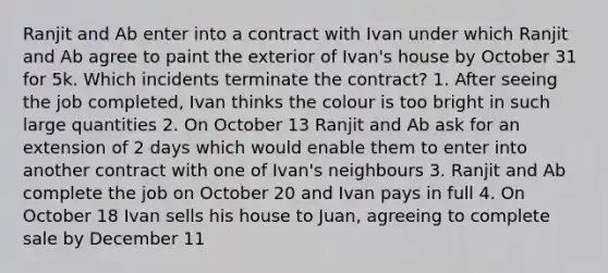 Ranjit and Ab enter into a contract with Ivan under which Ranjit and Ab agree to paint the exterior of Ivan's house by October 31 for 5k. Which incidents terminate the contract? 1. After seeing the job completed, Ivan thinks the colour is too bright in such large quantities 2. On October 13 Ranjit and Ab ask for an extension of 2 days which would enable them to enter into another contract with one of Ivan's neighbours 3. Ranjit and Ab complete the job on October 20 and Ivan pays in full 4. On October 18 Ivan sells his house to Juan, agreeing to complete sale by December 11