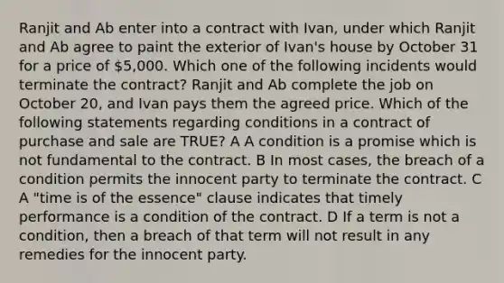 Ranjit and Ab enter into a contract with Ivan, under which Ranjit and Ab agree to paint the exterior of Ivan's house by October 31 for a price of 5,000. Which one of the following incidents would terminate the contract? Ranjit and Ab complete the job on October 20, and Ivan pays them the agreed price. Which of the following statements regarding conditions in a contract of purchase and sale are TRUE? A A condition is a promise which is not fundamental to the contract. B In most cases, the breach of a condition permits the innocent party to terminate the contract. C A "time is of the essence" clause indicates that timely performance is a condition of the contract. D If a term is not a condition, then a breach of that term will not result in any remedies for the innocent party.