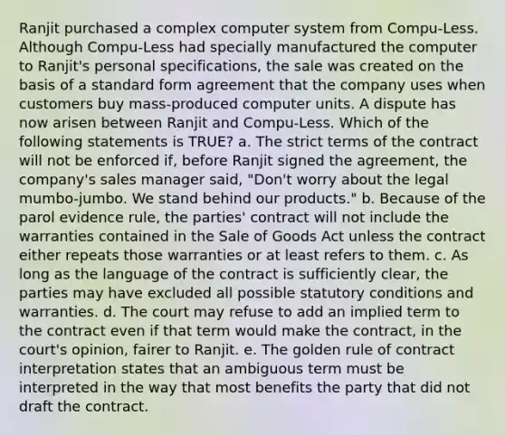 Ranjit purchased a complex computer system from Compu-Less. Although Compu-Less had specially manufactured the computer to Ranjit's personal specifications, the sale was created on the basis of a standard form agreement that the company uses when customers buy mass-produced computer units. A dispute has now arisen between Ranjit and Compu-Less. Which of the following statements is TRUE? a. The strict terms of the contract will not be enforced if, before Ranjit signed the agreement, the company's sales manager said, "Don't worry about the legal mumbo-jumbo. We stand behind our products." b. Because of the parol evidence rule, the parties' contract will not include the warranties contained in the Sale of Goods Act unless the contract either repeats those warranties or at least refers to them. c. As long as the language of the contract is sufficiently clear, the parties may have excluded all possible statutory conditions and warranties. d. The court may refuse to add an implied term to the contract even if that term would make the contract, in the court's opinion, fairer to Ranjit. e. The golden rule of contract interpretation states that an ambiguous term must be interpreted in the way that most benefits the party that did not draft the contract.