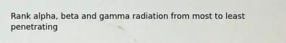 Rank alpha, beta and gamma radiation from most to least penetrating