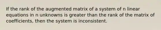 If the rank of the augmented matrix of a system of n linear equations in n unknowns is greater than the rank of the matrix of coefficients, then the system is inconsistent.