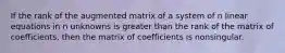 If the rank of the augmented matrix of a system of n linear equations in n unknowns is greater than the rank of the matrix of coefficients, then the matrix of coefficients is nonsingular.