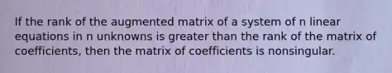 If the rank of the augmented matrix of a system of n <a href='https://www.questionai.com/knowledge/kyDROVbHRn-linear-equations' class='anchor-knowledge'>linear equations</a> in n unknowns is <a href='https://www.questionai.com/knowledge/ktgHnBD4o3-greater-than' class='anchor-knowledge'>greater than</a> the rank of the matrix of coefficients, then the matrix of coefficients is nonsingular.