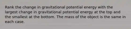 Rank the change in gravitational potential energy with the largest change in gravitational potential energy at the top and the smallest at the bottom. The mass of the object is the same in each case.