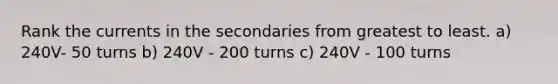 Rank the currents in the secondaries from greatest to least. a) 240V- 50 turns b) 240V - 200 turns c) 240V - 100 turns