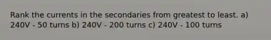 Rank the currents in the secondaries from greatest to least. a) 240V - 50 turns b) 240V - 200 turns c) 240V - 100 turns