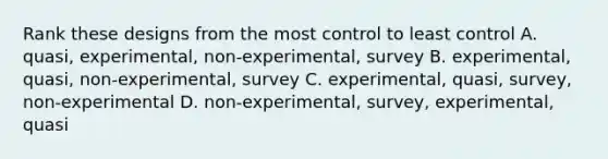 Rank these designs from the most control to least control A. quasi, experimental, non-experimental, survey B. experimental, quasi, non-experimental, survey C. experimental, quasi, survey, non-experimental D. non-experimental, survey, experimental, quasi