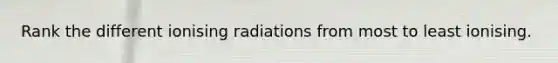 Rank the different ionising radiations from most to least ionising.