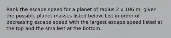 Rank the escape speed for a planet of radius 2 x 106 m, given the possible planet masses listed below. List in order of decreasing escape speed with the largest escape speed listed at the top and the smallest at the bottom.