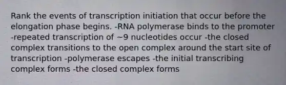 Rank the events of transcription initiation that occur before the elongation phase begins. -RNA polymerase binds to the promoter -repeated transcription of ~9 nucleotides occur -the closed complex transitions to the open complex around the start site of transcription -polymerase escapes -the initial transcribing complex forms -the closed complex forms