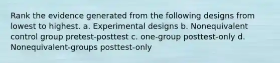 Rank the evidence generated from the following designs from lowest to highest. a. Experimental designs b. Nonequivalent control group pretest-posttest c. one-group posttest-only d. Nonequivalent-groups posttest-only