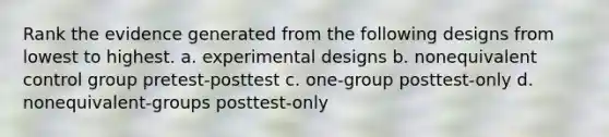 Rank the evidence generated from the following designs from lowest to highest. a. experimental designs b. nonequivalent control group pretest-posttest c. one-group posttest-only d. nonequivalent-groups posttest-only