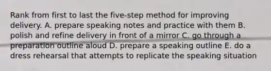 Rank from first to last the five-step method for improving delivery. A. prepare speaking notes and practice with them B. polish and refine delivery in front of a mirror C. go through a preparation outline aloud D. prepare a speaking outline E. do a dress rehearsal that attempts to replicate the speaking situation