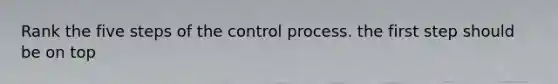 Rank the five steps of the control process. the first step should be on top