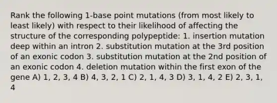 Rank the following 1-base point mutations (from most likely to least likely) with respect to their likelihood of affecting the structure of the corresponding polypeptide: 1. insertion mutation deep within an intron 2. substitution mutation at the 3rd position of an exonic codon 3. substitution mutation at the 2nd position of an exonic codon 4. deletion mutation within the first exon of the gene A) 1, 2, 3, 4 B) 4, 3, 2, 1 C) 2, 1, 4, 3 D) 3, 1, 4, 2 E) 2, 3, 1, 4