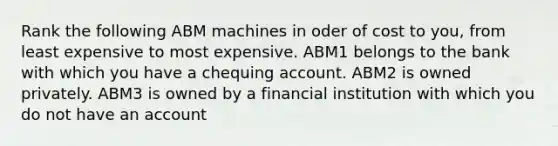 Rank the following ABM machines in oder of cost to you, from least expensive to most expensive. ABM1 belongs to the bank with which you have a chequing account. ABM2 is owned privately. ABM3 is owned by a financial institution with which you do not have an account