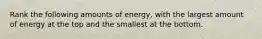 Rank the following amounts of energy, with the largest amount of energy at the top and the smallest at the bottom.