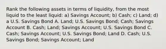 Rank the following assets in terms of​ liquidity, from the most liquid to the least​ liquid: ​a) Savings​ Account; ​b) Cash; ​c) Land; ​d) a U.S. Savings Bond A. Land; U.S. Savings​ Bond; Cash; Savings Account B. Cash; Land; Savings​ Account; U.S. Savings Bond C. Cash; Savings​ Account; U.S. Savings​ Bond; Land D. Cash; U.S. Savings​ Bond; Savings​ Account; Land