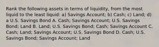 Rank the following assets in terms of​ liquidity, from the most liquid to the least​ liquid: ​a) Savings​ Account; ​b) Cash; ​c) Land; ​d) a U.S. Savings Bond A. Cash; Savings​ Account; U.S. Savings​ Bond; Land B. ​Land; U.S. Savings​ Bond; Cash; Savings Account C. Cash; Land; Savings​ Account; U.S. Savings Bond D. Cash; U.S. Savings​ Bond; Savings​ Account; Land