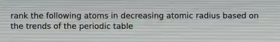 rank the following atoms in decreasing atomic radius based on the trends of the periodic table