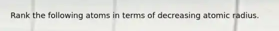 Rank the following atoms in terms of decreasing atomic radius.