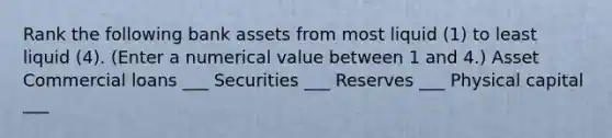 Rank the following bank assets from most liquid (1) to least liquid​ (4). ​(Enter a numerical value between 1 and​ 4.) Asset Commercial loans ___ Securities ___ Reserves ___ Physical capital ___