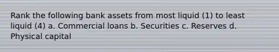 Rank the following bank assets from most liquid (1) to least liquid (4) a. Commercial loans b. Securities c. Reserves d. Physical capital