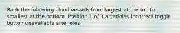 Rank the following blood vessels from largest at the top to smallest at the bottom. Position 1 of 3 arterioles incorrect toggle button unavailable arterioles